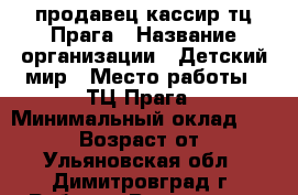 продавец-кассир тц Прага › Название организации ­ Детский мир › Место работы ­ ТЦ Прага › Минимальный оклад ­ 18 000 › Возраст от ­ 18 - Ульяновская обл., Димитровград г. Работа » Вакансии   . Ульяновская обл.